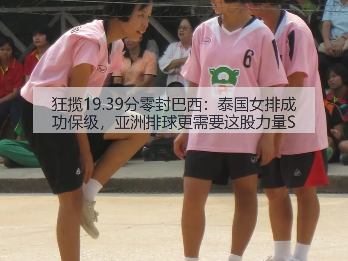 狂揽19.39分零封巴西：泰国女排成功保级，亚洲排球更需要这股力量S